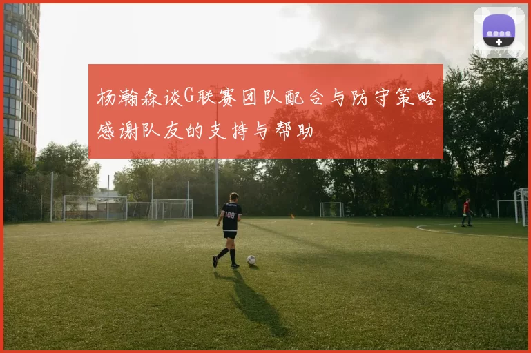 杨瀚森谈G联赛团队配合与防守策略感谢队友的支持与帮助