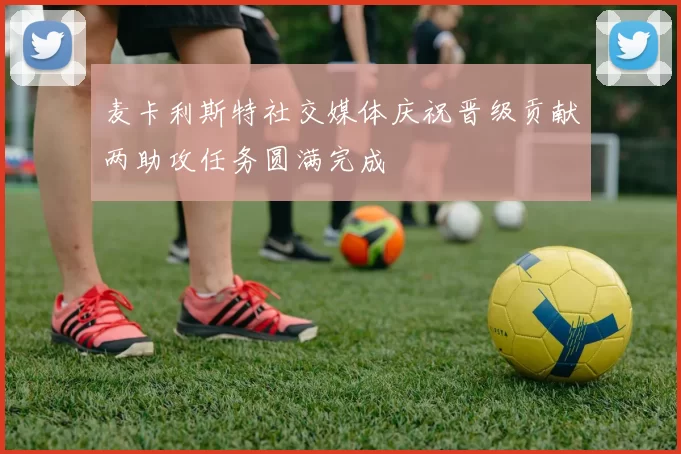 麦卡利斯特社交媒体庆祝晋级贡献两助攻任务圆满完成