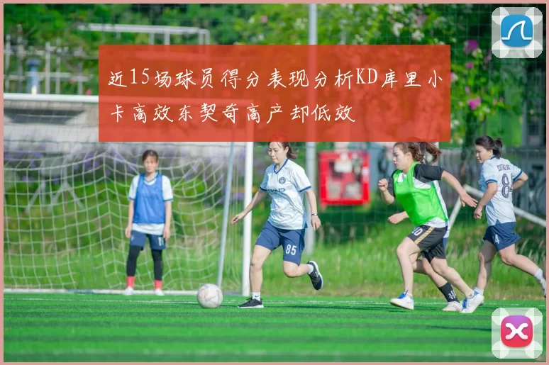 近15场球员得分表现分析KD库里小卡高效东契奇高产却低效
