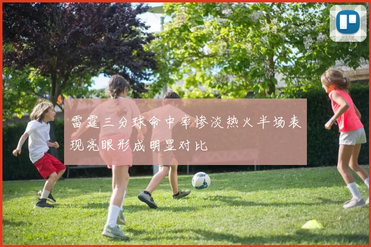 雷霆三分球命中率惨淡热火半场表现亮眼形成明显对比