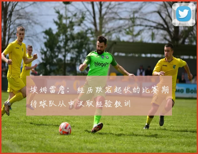 埃姆雷詹：经历跌宕起伏的比赛期待球队从中汲取经验教训