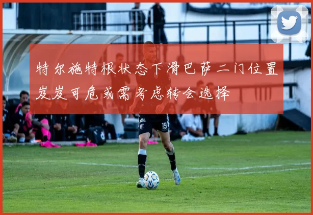 特尔施特根状态下滑巴萨二门位置岌岌可危或需考虑转会选择