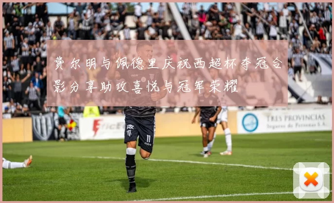 费尔明与佩德里庆祝西超杯夺冠合影分享助攻喜悦与冠军荣耀