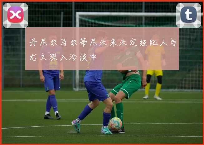 丹尼尔马尔蒂尼未来未定经纪人与尤文深入洽谈中