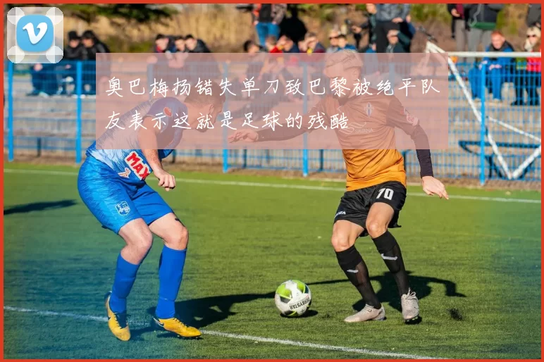 奥巴梅扬错失单刀致巴黎被绝平队友表示这就是足球的残酷