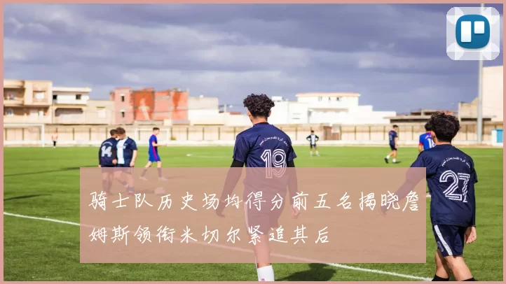 骑士队历史场均得分前五名揭晓詹姆斯领衔米切尔紧追其后