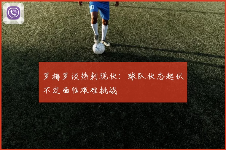罗梅罗谈热刺现状：球队状态起伏不定面临艰难挑战