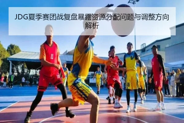 JDG夏季赛团战复盘暴露资源分配问题与调整方向解析